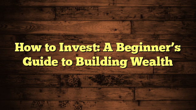 How to Invest: A Beginner’s Guide to Building Wealth